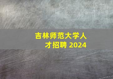 吉林师范大学人才招聘 2024